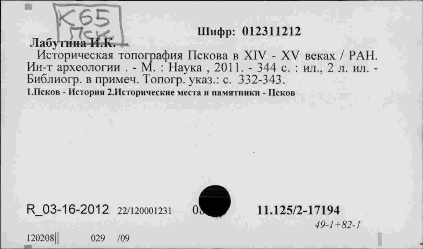 ﻿Шифр: 012311212
Лаб
Историческая топография Пскова в XIV - XV веках / РАН. Ин-т археологии . - м. : Наука , 2011. - 344 с. : ил., 2 л. ил. -Библиогр. в примеч. Топогр. указ.: с. 332-343.
■ .Псков - История 2.Исторические места и памятники - Псков
R_03-16-2012 22/120001231
11Л25/2-17194
49-1+82-1
120208Ц	029 /09